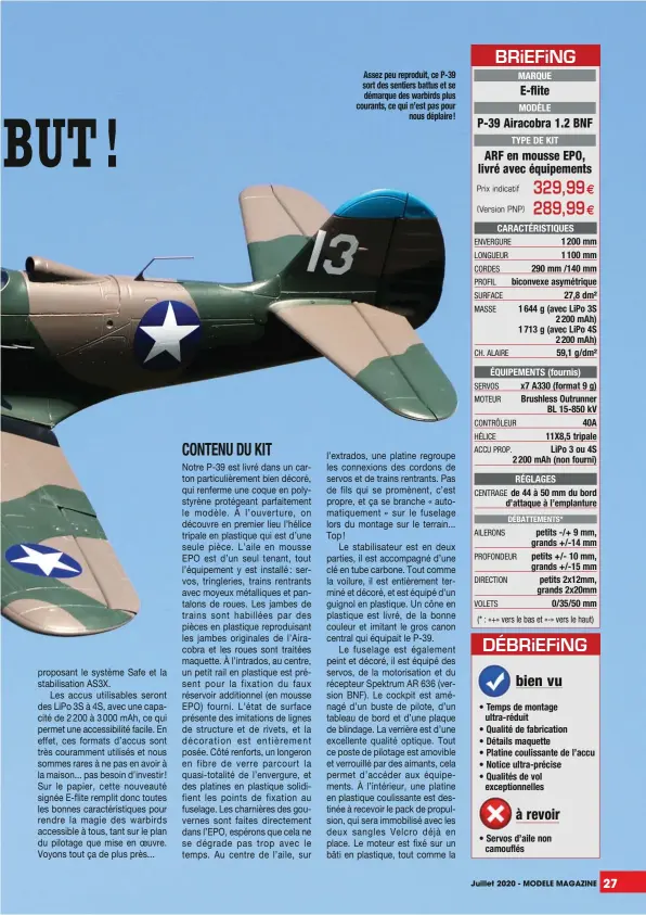  ??  ?? Assez peu reproduit, ce P-39 sort des sentiers battus et se démarque des warbirds plus courants, ce qui n’est pas pour nous déplaire !
MARQUE
MODÈLE
TYPE DE KIT
CARACTÉRIS­TIQUES
1 200 mm 1 100 mm 290 mm /140 mm biconvexe asymétriqu­e 27,8 dm² 1 644 g (avec LiPo 3S 2 200 mAh) 1 713 g (avec LiPo 4S 2 200 mAh) 59,1 g/dm² ÉQUIPEMENT­S (fournis) x7 A330 (format 9 g) Brushless Outrunner BL 15-850 kV 40A 11X8,5 tripale LiPo 3 ou 4S 2 200 mAh (non fourni) RÉGLAGES de 44 à 50 mm du bord d’attaque à l’emplanture
petits -/+ 9 mm, grands +/-14 mm petits +/- 10 mm, grands +/-15 mm petits 2x12mm, grands 2x20mm 0/35/50 mm