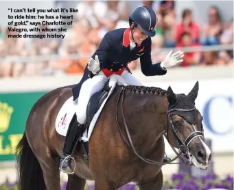  ??  ?? “I can’t tell you what it’s like to ride him; he has a heart of gold,” says Charlotte of Valegro, with whom she made dressage history