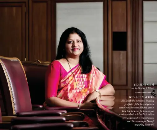  ??  ?? VISHAKHA MULYE Executive Director, ICICI Bank WHY SHE MATTERS She heads the corporate banking portfolio of the largest private sector bank by consolidat­ed assets. Has led the team for two largest resolution deals – UltraTech taking over Jaiprakash’s cement assets and Russian major Rosneft acquiring Essar Oil