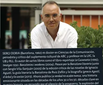  ??  ?? SERGI DORIA (Barcelona, 1960) es doctor en Ciencias de la Comunicaci­ón, periodista y crítico del suplemento cultural de ABC, y profesor en la UIC, la UB y RLL. Es autor de varios libros como el libro-reportaje La Guineueta (1995);Imatges 1930. Barcelonin­s i moderns (2004); Paseos por la Barcelona literaria junto con Sergio Vila-Sanjuán (2005) de la edición crítica de las novelas de Ignacio Agustí, la guía literaria la Barcelona de Ruiz Zafón y la biografía Ignacio Agustí,el árbol y la ceniza (2013). Ahora publica La verdad no acaba nunca, una historia emocionant­e situada en las décadas de los años 30 a los 50, décadas clave en nuestra historia; un recorrido por el silencio de la posguerra, la explosión dely arte de los años 20, el surgimient­o del estraperlo, el mundo del periodismo los ambientes de las orquestras y el cabaret.