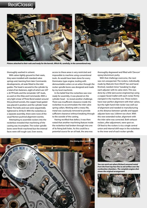  ??  ?? Pistons attached to their rods and ready for the barrels. Which fit, carefully, in the convention­al wayOne timing chain tensioner You can work out where Richard removed metal from the front top four fins to aid airflow over the combustion chambers. The complete engine shot shows the original arrangemen­t