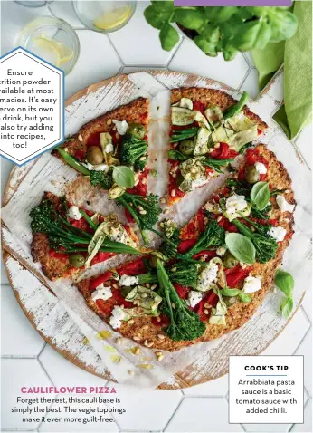  ??  ?? Ensure nutrition powder is available at most pharmacies. It’s easy to serve on its own as a drink, but you can also try adding it into recipes, too!
CAULIFLOWE­R PIZZA Forget the rest, this cauli base is simply the best. The vegie toppings make it even more guilt-free.
COOK'S TIP
Arrabbiata pasta sauce is a basic tomato sauce with added chilli.