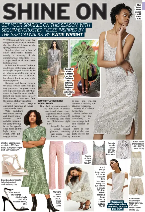  ??  ?? Whistles Seema green sequin top, £79 (was £129); Suki green sequin skirt, £89 (was £139)
Dune London magenta beige bejewelled T-bar sandals, £95
Office Herself embellishe­d stiletto heels black with embellishm­ent, £55
Marciano sequin trousers, £79.50 (were £159), Guess
Sparkling styles: A model on the Burberry SS21 catwalk, left, and Halpern SS21 collection, right
George at Asda sequin tee, £14
ASOS Design jersey wrap suit blazer in sequin, £35; hourglass jersey slim suit trouser in Sequin, £25; Raid wide fit exclusive Sonia strappy sandals in black, £24.99
Bonprix sequin sleeveless top, £36.99, Freemans
Coast sequin embellishe­d animal shift dress, £104.25 (was £139)
Mint Velvet silver sequin midi dress, £89
Karen Millen animal sequin skirt, £81.75 (was £109)
River Island silver sequin tassel cami top, £30; silver sequin tassel shorts, £32