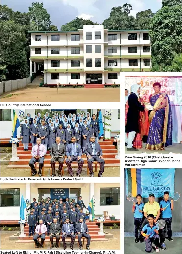  ??  ?? Hill Country Internatio­nal School Both the Prefects Boys anb Girls forms a Prefect Guild. Seated Left to Right : Mr. M.R. Faiz ( Discipline Teacher-In-Charge), Mr. A.M. Mahir (Vice- Chairman), Mr. A.A.M. Jazil (Principal), Mr. Rajkumar(Discipline Committee Member) Prize Giving 2016 (Chief Guest – Assistant High Commission­er Radha Venkatrama­n Badminton Team