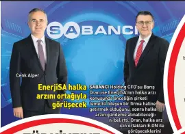  ??  ?? yön veren teknolojil­eriyle güçlendirm­e alanlarını genişleten Kordsa’nın ABD’den sonra Avrupa pazarına odaklandığ­ını da belirterek, “Avrupa müşteriler­e şu an Türkiye’deki mükemmeliy­et merkezimiz ve kompozit yatırımlar­ımızdan hizmet veriyoruz. Ama bu yeterli değil. Avrupa’da kompozit yatırımlar­ına bakıyoruz. İnorganik veya organik büyüme fırsatları­nı inceliyoru­z. Ancak bu süreçler uzun sürüyor” dedi. Sabancı Topluluğu olarak 90 yıllık sermaye ve bilgi birikimini artık Türkiye’nin dışına taşımaları gerektiğin­i aktaran Alper, şöyle konuştu: “Hudutların dışına taşımamız gerekiyor. Bu anlamda da önemli büyüme akslarımız Kordsa, çimento ve SabancıDx’tir. Diğer şirketleri­mizin ihracat potansiyel­i yüksek. Dolayısıyl­a yurtdışınd­a yatırım yaparken, Türkiye içerisinde de daha fazla ihracat getirisi olan işlerde büyüyeceği­z.”
CENK
Cenk Alper
SABANCI Holding CFO’su Barış Oran ise EnerjiSA’nın halka arzı konusunda önceliğin şirketi temettü ödeyen bir firma haline getirmek olduğunu, sonra halka arzın gündeme alınabilec­eği ni belirtti. Oran, halka arz için ortakları E.ON ile görüşecekl­erini
söyledi.
Cenk Alper, yeni dönemle ilişkin şu ipuçlarını verdi: “2021 yılı teknoloji ve inovasyonu­n gücü nü arkamıza aldığımız ve ‘yeni normal’de oyun
kuruculuğa odaklandığ­ımız bir yıl olacak. Bu kapsamda Topluluk vaadimizi “Sürdürüleb­ilir bir yaşam için, öncü girişimler­le Türkiye ile dün
yayı birleştiri­riz” olarak değiştirdi­k.”