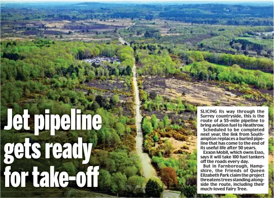  ?? ?? SLICING its way through the Surrey countrysid­e, this is the route of a 55-mile pipeline to bring aviation fuel to Heathrow.
Scheduled to be completed next year, the link from Southampto­n replaces a buried pipeline that has come to the end of its useful life after 50 years.
Exxon Mobil, which owns Esso, says it will take 100 fuel tankers off the roads every day.
But in Farnboroug­h, Hampshire, the Friends of Queen Elizabeth Park claim the project threatens trees standing alongside the route, including their much-loved Fairy Tree.