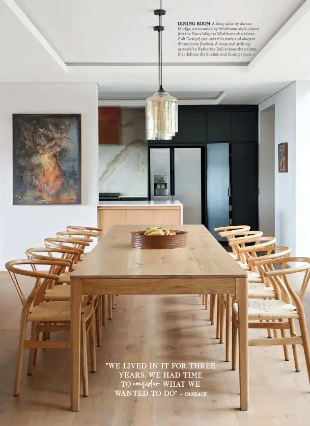  ??  ?? DINING ROOM A long table by James Mudge, surrounded by Wishbone-style chairs (try the Hans Wegner Wishbone chair from Cult Design) grounds this stark and elegant dining zone (below). A large and striking artwork by Katherine Bull echoes the palette that defines the kitchen and dining space. >