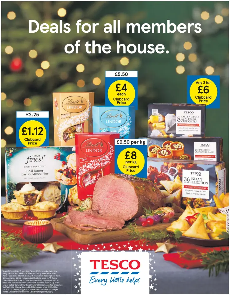  ?? ?? Tesco 8 Fish & Chip Cones 310g, Tesco 36 Piece Indian Selection 564g, Tesco 8 Mini Salted Caramel Tarts 160g. Selected Frozen
Party Food items 3 for £6. Ends 2/1. Tesco Slow Roasting Beef Joint. Clubcard price £8/kg, regular price £9.50/kg, ends 15/11. Tesco
Finest Mince Pies 6 pack. Clubcard price £1.12, regular price £2.25, ends 21/11. Lindt Lindor Milk Chocolate Truffles Carton 200g. Lindt
Lindor Salted Caramel Truffles 200g. Lindt Lindor Assorted Chocolate Truffles 200g. Clubcard price £2/100g, regular price £2.75/100g.
Ends 25/12. Serving suggestion. Available in the majority of larger stores. Clubcard/app required. Delivery charges may apply.