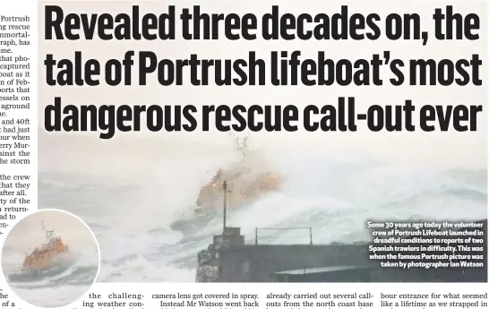  ??  ?? Some 30 years ago today the volunteer crew of Portrush Lifeboat launched in dreadful conditions to reports of two Spanish trawlers in difficulty. This was when the famous Portrush picture wastaken by photograph­er Ian Watson