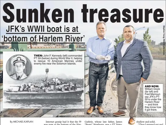  ??  ?? THEN: John F. Kennedy (left) commanded PT 59 (below) during World War II, helping to rescue 10 American Marines under enemy fire near the Solomon Islands. AND NOW: William Doyle (far left) and Fred Mamoun say JFK’s PT59 is under the Harlem River — and...
