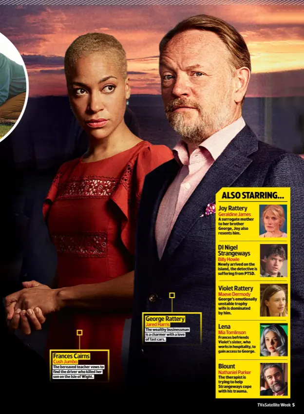  ??  ?? Frances Cairns
Cush Jumbo
THE BEREAVED TEACHER VOWS TO FIND THE DRIVER WHO KILLED HER SON ON THE ISLE OF WIGHT.
George Rattery
Jared Harris
THE WEALTHY BUSINESSMA­N IS A CHARMER WITH A LOVE OF FAST CARS.