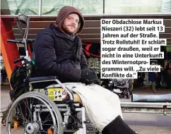  ??  ?? Der Obdachlose Markus Nieszeri (32) lebt seit 13 Jahren auf der Straße. Trotz Rollstuhl! Er schläf sogar draußen, weil er nicht in eine Unterkunf des Winternotp­rogramms will. „Zu viele Konflikte da.“