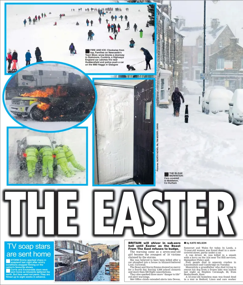  ??  ?? STORM Emma sparked chaos in soapland last night after wintry conditions stopped filming on the nation’s favourite shows. Corrie and Emmerdale stars were sent home as blizzards battered the north. But fans need not panic. They are filmed up to eight weeks in advance. ® FIRE AND ICE: Clockwise from top, Families on Newcastle’s Town Moor, snow blocks a doorway in Stainmore, Cumbria, a Highways England car catches fire near Huddersfie­ld and police push a car on the M80 Haggs in Glasgow ®Ê THE BLEAK MIDWINTER: Cars covered in Middleton, Co Durham