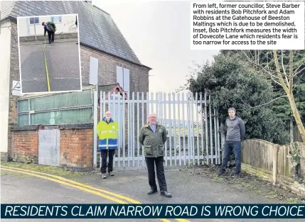  ??  ?? From left, former councillor, Steve Barber with residents Bob Pitchfork and Adam Robbins at the Gatehouse of Beeston Maltings which is due to be demolished. Inset, Bob Pitchfork measures the width of Dovecote Lane which residents fear is too narrow for access to the site