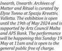  ?? ?? Inearth, Unearth: Archives of Matter and Ritual is curated by Elyse Tonna at Spazju Kreattiv, Valletta. The exhibition is open until the 19th of May 2024 and is supported by Arts Council Malta and APS Bank. The performanc­e will be happening this Sunday 19 May at 11am and is open to the general public free of charge.