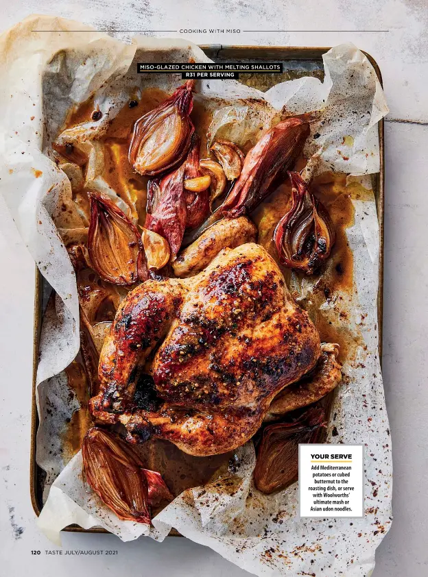  ??  ?? MISO-GLAZED CHICKEN WITH MELTING SHALLOTS
R31 PER SERVING
YOUR SERVE
Add Mediterran­ean potatoes or cubed butternut to the roasting dish, or serve with Woolworths’ ultimate mash or Asian udon noodles.