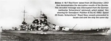  ??  ?? BELOW: A ‘W/T Red Form’ dated from 26 December 1943 that demonstrat­es the decryption results of the Bombe. This decoded message was intercepte­d from the German battleship ‘Scharnhors­t’ (pictured), which stated, “Am steering for Tannafjord. Position IS SQ AC 4992. Speed 20 Knots. Scharnhors­t.” Royal Navy vessels proceeded to locate and sink the ship the same day