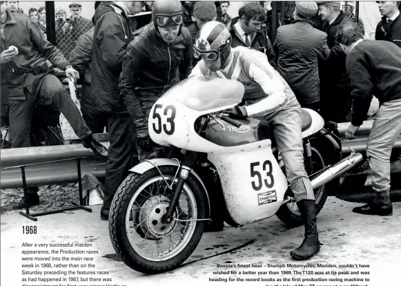  ??  ?? Bonnie’s finest hour – Triumph Motorcycle­s, Meriden, couldn’t have wished for a better year than 1969.The T120 was at its peak and was heading for the record books as the first production racing machine to lap the Isle of MANTT course at over 100mph.