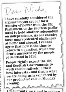  ?? ?? I have carefully considered the arguments you set out for a transfer of power from the UK Parliament to the Scottish parliament to hold another referendum on independen­ce. As our country faces unpreceden­ted challenges at home and abroad, I cannot agree that now is the time to return to a question, which was clearly answered by the people of Scotland in 2014. People rightly expect the UK and Scottish Government­s to work collaborat­ively in their best interests – and that is what by we are doing, as is evidenced our productive call on Monday evening.