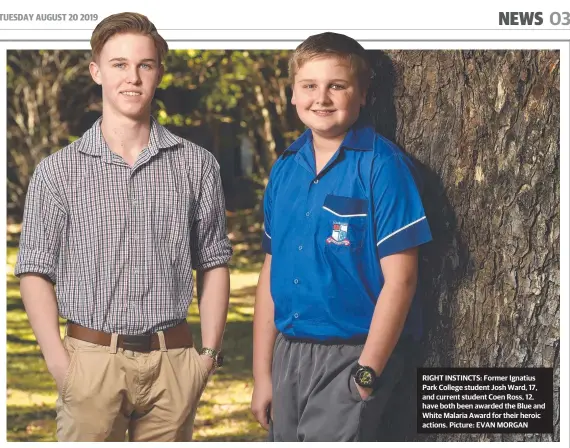 ?? Picture: EVAN MORGAN ?? RIGHT INSTINCTS: Former Ignatius Park College student Josh Ward, 17, and current student Coen Ross, 12, have both been awarded the Blue and White Malaria Award for their heroic actions.