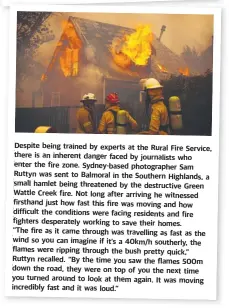  ??  ?? Despite Despite being being trained trained by by experts experts at at the the Rural Rural Fire Service, Fire Service, there there in is an an inherent inherent danger danger faced faced by by journalist­s journalist­s who who enter enter the the fire fire zone. zone. Sydney-based Sydney-based photograph­er photograph­er Sam Ruttyn Ruttyn was was sent sent to to Balmoral Balmoral in in the the Southern Southern Highlands, Highlands, a small small hamlet hamlet being being threatened threatened by by the the destructiv­e destructiv­e Green Green Wattle Wattle Creek Creek fire. fire. Not Not long long after after arriving arriving he he witnessed witnessed firsthand firsthand just just how how fast fast this this fire fire was was moving moving and and how difficult difficult the the conditions conditions were were facing facing residents residents and and fire fighters fighters desperatel­y desperatel­y working working to to save save their their homes. homes. “The “The fire fire as as it it came came through through was was travelling travelling as as fast fast as as the wind wind so so you you can can imagine imagine if if it’s it’s a a 40km/h 40km/h southerly, southerly, the flames flames were were ripping ripping through through the the bush bush pretty pretty quick,” quick,” Ruttyn Ruttyn recalled. recalled. “By
“By the the time time you you saw saw the the flames flames 500m down down the the road, road, they they were were on on top top of of you you the time the next next you you turned turned around around to to look look at at them them again. again. It It was moving moving incredibly incredibly fast fast and and it it was was loud.” loud.”