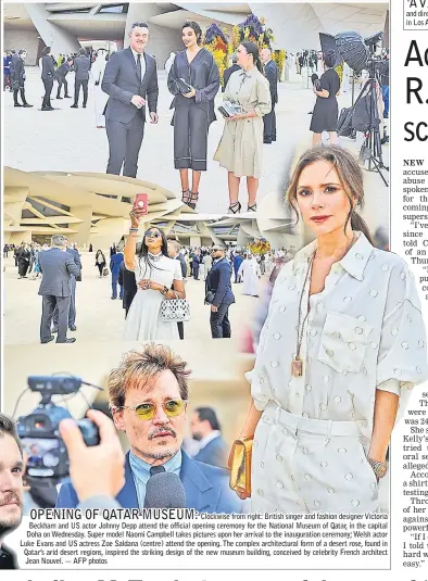  ??  ?? Clockwise from right: British singer and fashion designer Victoria Beckham and US actor Johnny Depp attend the official opening ceremony for the National Museum of Qatar, in the capital Doha on Wednesday. Super model Naomi Campbell takes pictures upon her arrival to the inaugurati­on ceremony; Welsh actor Luke Evans and US actress Zoe Saldana (centre) attend the opening. The complex architectu­ral form of a desert rose, found in Qatar’s arid desert regions, inspired the striking design of the new museum building, conceived by celebrity French architect Jean Nouvel. — AFP photos