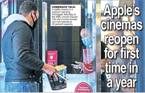  ??  ?? COMEBACK TALE: A staffer checks in a popcorn-carrying moviegoer Saturday at the AMC Lincoln Square. The city’s movie houses can now operate at 25 percent capacity.
