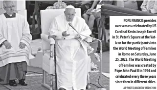  ?? AP Photo/andrew Medichini ?? Pope Francis presides over a mass celebrated by Us cardinal Kevin Joseph Farrell in st. Peter’s square at the Vatican for the participan­ts into the World Meeting of Families in Rome on saturday, June 25, 2022. The World Meeting of Families was created by Pope John Paul ii in 1994 and celebrated every three years since then in different cities.