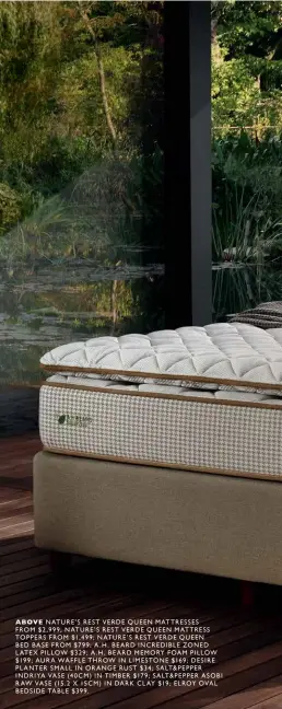  ??  ?? ABOVE NATURE’S REST VERDE QUEEN MATTRESSES
FROM $2,999; NATURE’S REST VERDE QUEEN MATTRESS TOPPERS FROM $1,499; NATURE’S REST VERDE QUEEN
BED BASE FROM $799; A.H. BEARD INCREDIBLE ZONED LATEX PILLOW $329; A.H. BEARD MEMORY FOAM PILLOW $199; AURA WAFFLE THROW IN LIMESTONE $169; DESIRE PLANTER SMALL IN ORANGE RUST $34; SALT&PEPPER INDRIYA VASE (40CM) IN TIMBER $179; SALT&PEPPER ASOBI RAW VASE (15.2 X 15CM) IN DARK CLAY $19; ELROY OVAL BEDSIDE TABLE $399.