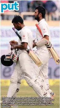  ?? – AFPPIX ?? India batsmen Cheteshwar Pujara (right) and Wriddhiman Saha walk off the fifield for the tea break during the fourth day of the third Test match against Australia at The Jharkhand State Cricket Associatio­n (JSCA) Stadium Complex in Ranchi yesterday.
