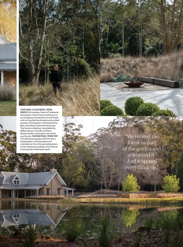  ??  ?? THIS PAGE, CLOCKWISE, FROM ABOVE Christophe­r Owen of Fieldwork Associates; round manicured buxus is an intriguing counterpoi­nt to the firepit with its recycled hardwoods and arched grasses; Christophe­r refashione­d the lake, extending it towards the house. The house’s cladding, remodelled by William Smart, founder of Smart Design Studio, is echoed in one of the courtyards. FACING PAGE, FROM TOP The landscapin­g plays with the site’s topography, creating slopes and undulation­s; from the sprawling lawns to the towering eucalypts, this Central Coast garden embraces levels.