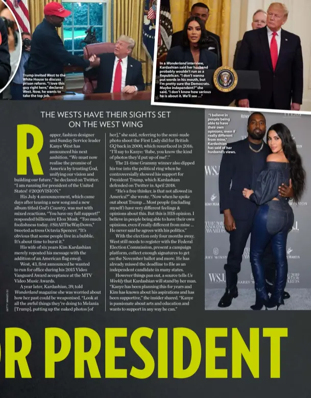  ??  ?? Trump invited West to the White House to discuss prison reform. “I love this guy right here,” declared West. Now, he wants to take the top job.
In a Wonderland interview, Kardashian said her husband probably wouldn’t run as a Republican. “I don’t wanna put words in his mouth, but I’m pretty sure the Democrats. Maybe independen­t?” she said. “I don’t know how serious he is about it. We’ll see …”
“I believe in people being able to have their own opinions, even if really different from mine,” Kardashian has said of her husband’s views.