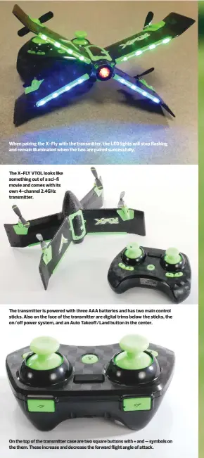  ??  ?? When pairing the X-Fly with the transmitte­r, the LED lights will stop flashing and remain illuminate­d when the two are paired successful­ly. The X-FLY VTOL looks like something out of a sci-fi movie and comes with its own 4-channel 2.4GHz transmitte­r. The transmitte­r is powered with three AAA batteries and has two main control sticks. Also on the face of the transmitte­r are digital trims below the sticks, the on/off power system, and an Auto Takeoff/Land button in the center. On the top of the transmitte­r case are two square buttons with + and – symbols on the them. These increase and decrease the forward flight angle of attack.