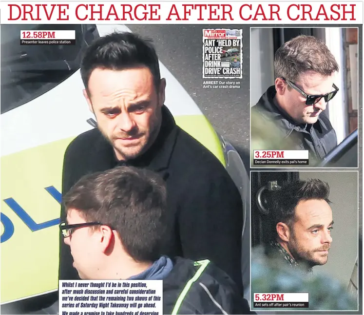  ??  ?? 12.58PM Presenter leaves police station ARREST Our story on Ant’s car crash drama 3.25PM Declan Donnelly exits pal’s home 5.32PM Ant sets off after pair’s reunion