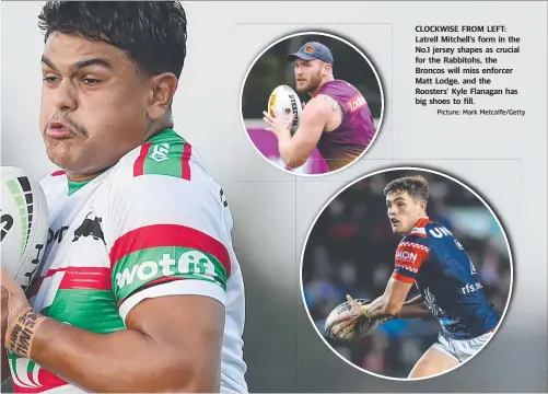  ?? Picture: Mark Metcalfe/Getty ?? CLOCKWISE FROM LEFT: Latrell Mitchell’s form in the No.1 jersey shapes as crucial for the Rabbitohs, the Broncos will miss enforcer Matt Lodge, and the Roosters’ Kyle Flanagan has big shoes to fill.