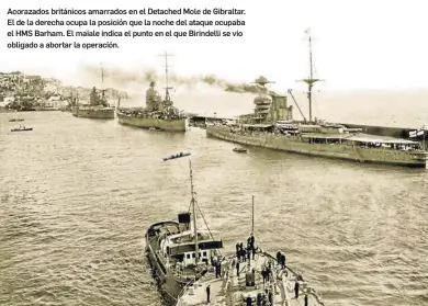  ?? ?? Acorazados británicos amarrados en el Detached Mole de Gibraltar. El de la derecha ocupa la posición que la noche del ataque ocupaba el HMS Barham. El maiale indica el punto en el que Birindelli se vio obligado a abortar la operación.