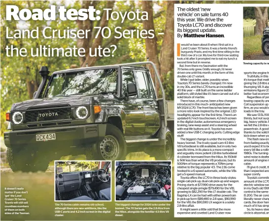  ?? ?? It doesn’t really matter if you don’t ‘get’ the Land Cruiser 70 Series. Toyota will still sell countless numbers of them on both sides of the Tasman.
The 70 Series cabin remains old-school, although there are new additions, like the USB-C ports and 4.2-inch screen in the digital cluster.
The biggest change for 2024 lurks under the bonnet. The 70 Series gets the 2.8-litre from the Hilux, alongside the familiar 4.5-litre V8 diesel.