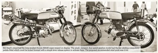  ??  ?? Bill Head’s stand had the long awaited Honda SS50S super-moped on display. The small, compact, four-speed gearbox model had the law abiding compulsory pedals fitted which could be locked forward with a simple lever release system to activate them. The...