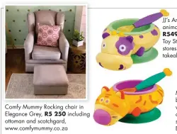  ??  ?? Comfy Mummy Rocking chair in Elegance Grey, R5 250 including ottoman and scotchgard, www.comfymummy.co.za JJ’S Animal Snacker bowls make an animal sound with every bite, R499–R549, Prima Baby retailers: Hamleys Toy Stores, selected Kids Emporium stores, loot.co.za, thebabyzon­e.co.za, takealot.com.