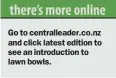  ??  ?? Go to centrallea­der.co.nz and click latest edition to see an introducti­on to lawn bowls.