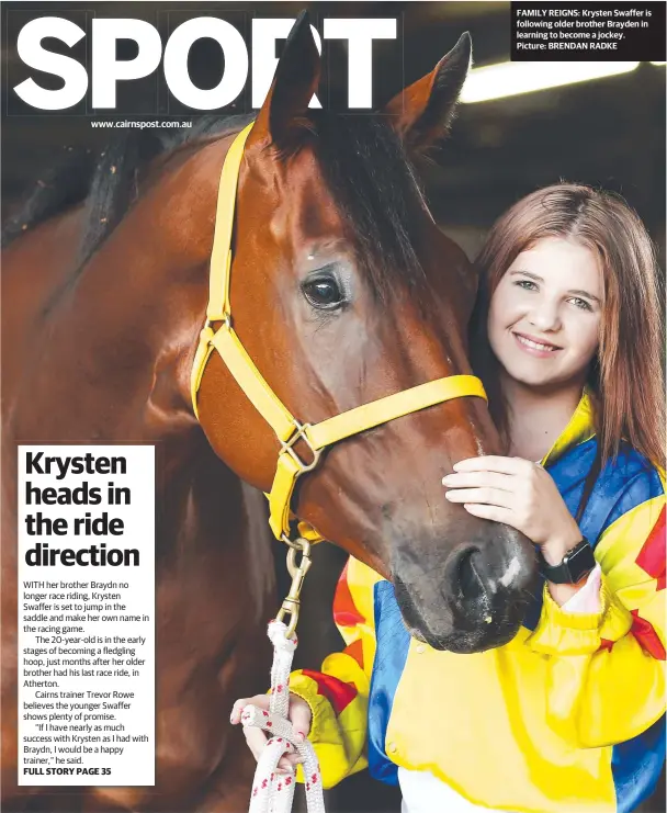  ??  ?? www.cairnspost.com.au WITH her brother Braydn no longer race riding, Krysten Swaffer is set to jump in the saddle and make her own name in the racing game.The 20-year-old is in the early stages of becoming a fledgling hoop, just months after her older brother had his last race ride, in Atherton.Cairns trainer Trevor Rowe believes the younger Swaffer shows plenty of promise.“If I have nearly as much success with Krysten as I had with Braydn, I would be a happy trainer,” he said. FULL STORY PAGE 35 FAMILY REIGNS: Krysten Swaffer is following older brother Brayden in learning to become a jockey. Picture: BRENDAN RADKE