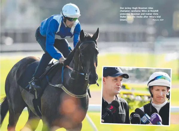  ?? Picture: AAP ?? Star jockey Hugh Bowman rides champion racehorse Winx at Rosehill yesterday. Bowman and trainer Chris Waller face the media after Winx’s trial (inset).