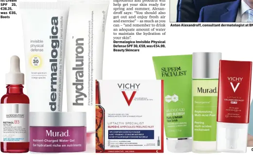  ??  ?? Murad Nutrient Charged Water Gel, €63.05, was €65, Millies Vichy LiftActiv Collagen Specialist Cream
SPF 25,
€26.25, was €35,
Boots
Dermalogic­a Invisible Physical Defense SPF 30, €59, was €54.99, Beauty Skincare
Anton Alexandrof­f, consultant dermatolog­ist at BMI The Manor Hospital in Bedford.
Cosmetics Doctor in Norwich Dr Amber Woodcock.