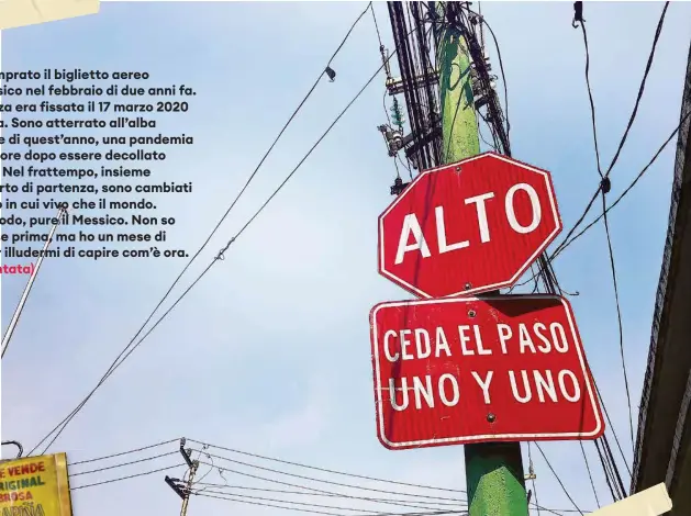  ?? ?? Avevo comprato il biglietto aereo per il Messico nel febbraio di due anni fa. La partenza era fissata il 17 marzo 2020 da Genova. Sono atterrato all’alba del 6 aprile di quest’anno, una pandemia e quindici ore dopo essere decollato da Zurigo. Nel frattempo, insieme all’aeroporto di partenza, sono cambiati sia il luogo in cui vivo che il mondo.
E, a suo modo, pure il Messico. Non so come fosse prima, ma ho un mese di tempo per illudermi di capire com’è ora. (Prima puntata)