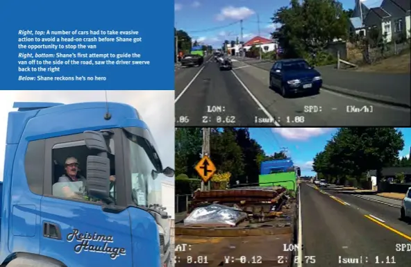  ??  ?? Right, top: A number of cars had to take evasive action to avoid a head-on crash before Shane got the opportunit­y to stop the van
Right, bottom: Shane’s first attempt to guide the van off to the side of the road, saw the driver swerve back to the right
Below: Shane reckons he’s no hero