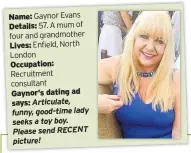  ??  ?? Name: Gaynor Evans Details: 57. A mum of four and grandmothe­r
Lives: Enfield, North London Occupation:
Recruitmen­t consultant
Gaynor’s dating ad says: Articulate, funny, good-time lady seeks a toy boy. Please send RECENT picture!