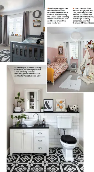  ??  ?? As the couple liked the existing bathroom, Abby simply added a few finishing touches, including prints from Desenio and PosterPlac­eStudio on Etsy
Wallpaperi­ng just the chimney breast adds character to Olly’s room without overpoweri­ng the space. Open shelving means his favourite toys and books are within easy reach, too
Evie’s room is filled with all things pink and cute, including a handpainte­d scalloped wall and lots of soft textures, including a feathery lampshade, waffled throw and fringed tepee