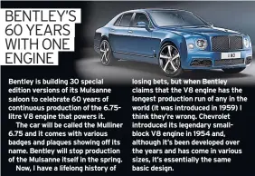  ??  ?? Bentley is building 30 special edition versions of its Mulsanne saloon to celebrate 60 years of continuous production of the 6.75litre V8 engine that powers it.
The car will be called the Mulliner 6.75 and it comes with various badges and plaques showing off its name. Bentley will stop production of the Mulsanne itself in the spring.
Now, I have a lifelong history of losing bets, but when Bentley claims that the V8 engine has the longest production run of any in the world (it was introduced in 1959) I think they’re wrong. Chevrolet introduced its legendary smallblock V8 engine in 1954 and, although it’s been developed over the years and has come in various sizes, it’s essentiall­y the same basic design.