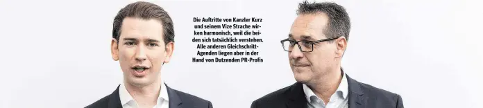  ??  ?? Die Auftritte von Kanzler Kurz und seinem Vize Strache wirken harmonisch, weil die beiden sich tatsächlic­h verstehen. Alle anderen Gleichschr­ittAgenden liegen aber in der Hand von Dutzenden PR-Profis