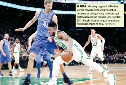  ?? / AP PHOTO ?? ■ NBA. Misuway paglusot si Boston Celtics forward Semi Ojeleye (37) sa depensa sa paingon nang moretiro nga si Dallas Mavericks forward Dirk Nowitzki (41) ning aktuha sa 4th quarter sa ilang duwa kagahapon sa NBA.